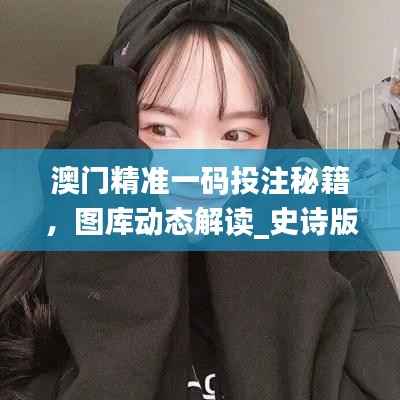 澳门精准一码投注秘籍,图库动态解读_史诗版PWB436.21