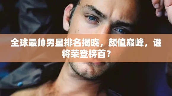 全球最帅男星排名揭晓,颜值巅峰,谁将荣登榜首?