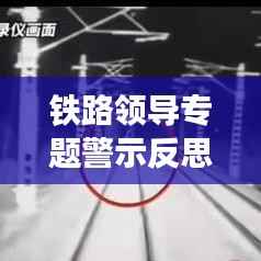铁路领导专题警示反思,筑牢安全防线,深化管理变革
