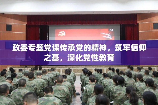 政委专题党课传承党的精神,筑牢信仰之基,深化党性教育