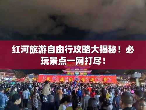 红河旅游自由行攻略大揭秘!必玩景点一网打尽!